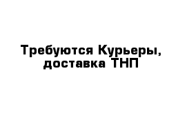 Требуются Курьеры, доставка ТНП